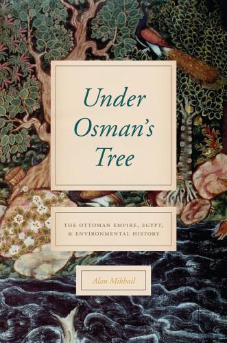 Alan Mikhail, “Under Osman’s Tree: The Ottoman Empire, Egypt, and Environmental History,” (Chicago, 2017)